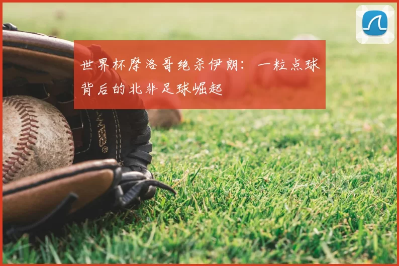 世界杯摩洛哥绝杀伊朗：一粒点球背后的北非足球崛起