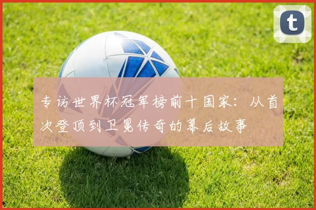 专访世界杯冠军榜前十国家:从首次登顶到卫冕传奇的幕后故事