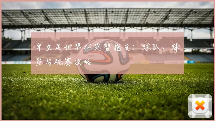 年女足世界杯完整指南:球队、球星与观赛攻略