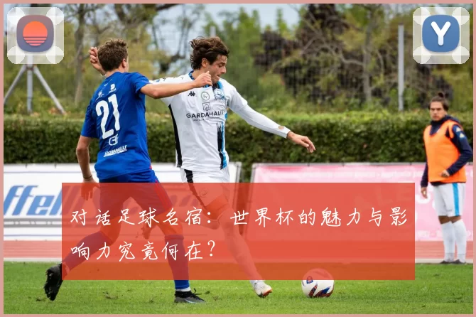 对话足球名宿：世界杯的魅力与影响力究竟何在？