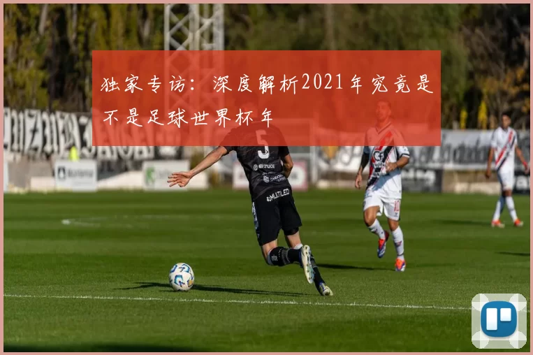 独家专访:深度解析2021年究竟是不是足球世界杯年