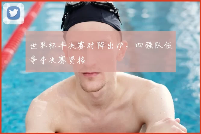 世界杯半决赛对阵出炉,四强队伍争夺决赛资格
