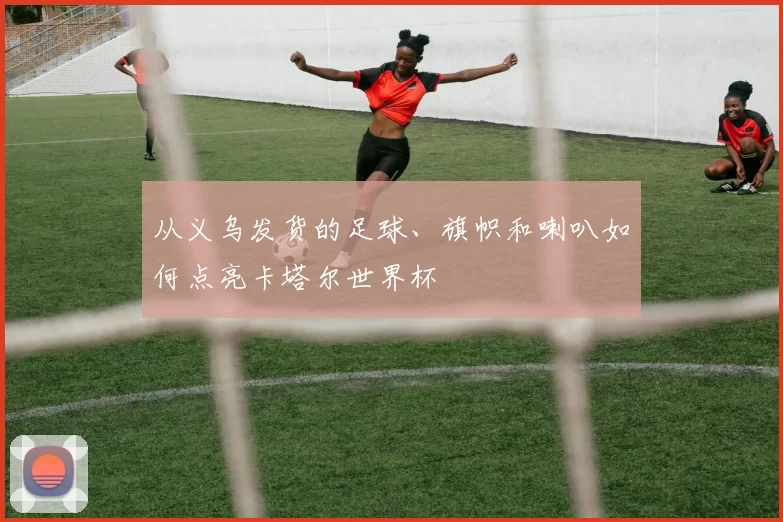 从义乌发货的足球、旗帜和喇叭如何点亮卡塔尔世界杯