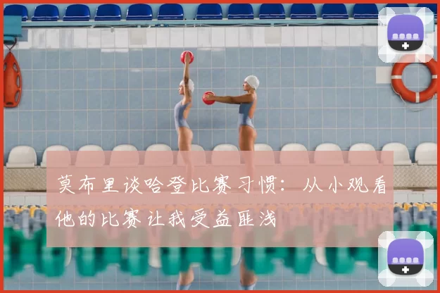 莫布里谈哈登比赛习惯：从小观看他的比赛让我受益匪浅