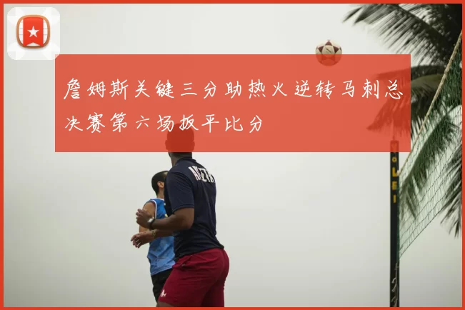 詹姆斯关键三分助热火逆转马刺总决赛第六场扳平比分