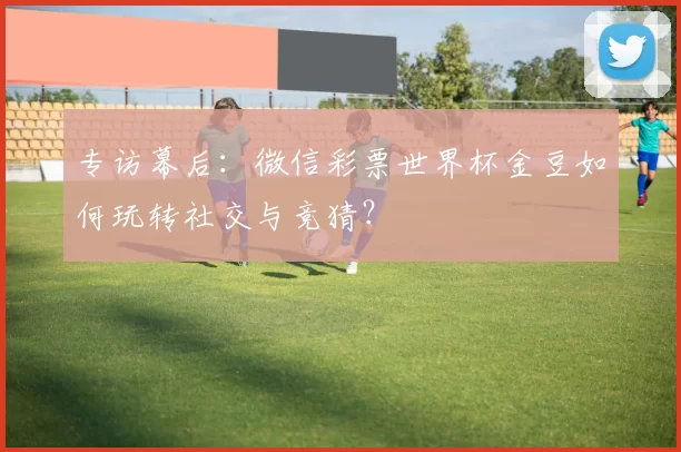 专访幕后：微信彩票世界杯金豆如何玩转社交与竞猜？