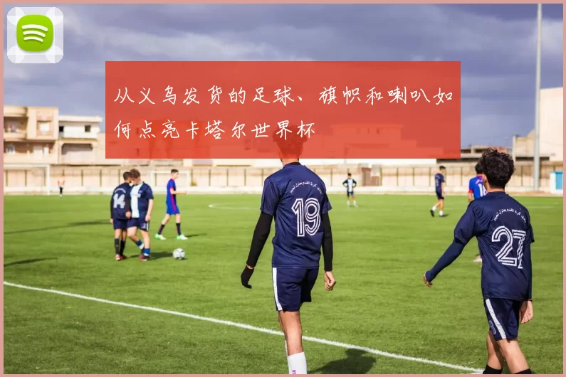 从义乌发货的足球、旗帜和喇叭如何点亮卡塔尔世界杯