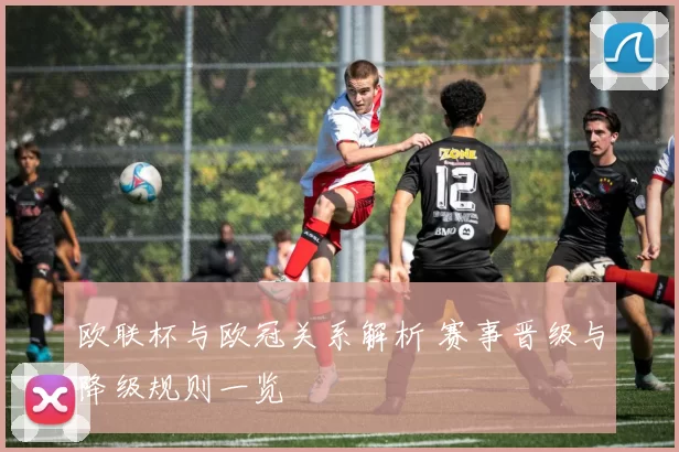 欧联杯与欧冠关系解析 赛事晋级与降级规则一览