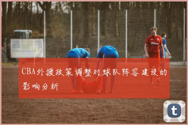 CBA外援政策调整对球队阵容建设的影响分析