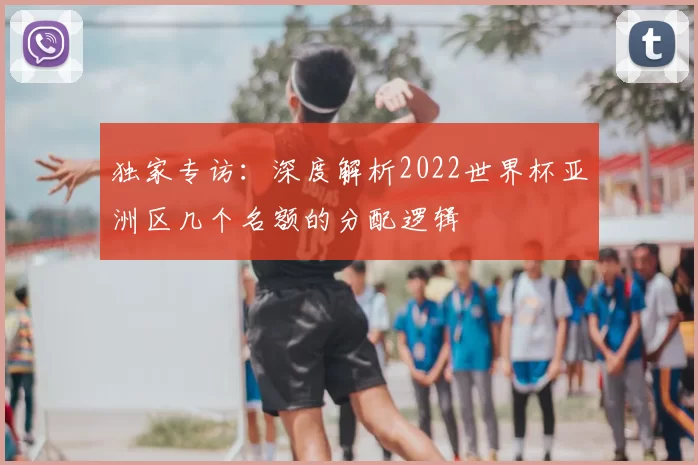 独家专访:深度解析2022世界杯亚洲区几个名额的分配逻辑
