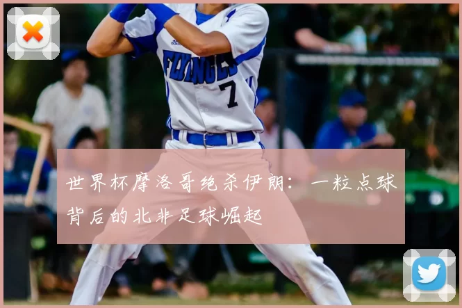 世界杯摩洛哥绝杀伊朗：一粒点球背后的北非足球崛起