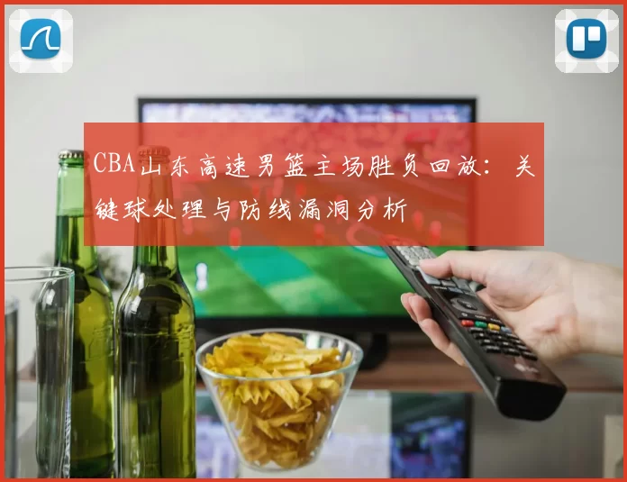 CBA山东高速男篮主场胜负回放:关键球处理与防线漏洞分析