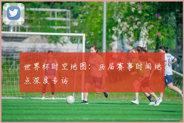 世界杯时空地图：历届赛事时间地点深度专访