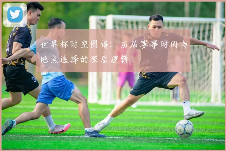 世界杯时空图谱：历届赛事时间与地点选择的深层逻辑