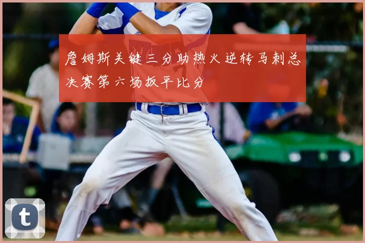 詹姆斯关键三分助热火逆转马刺总决赛第六场扳平比分