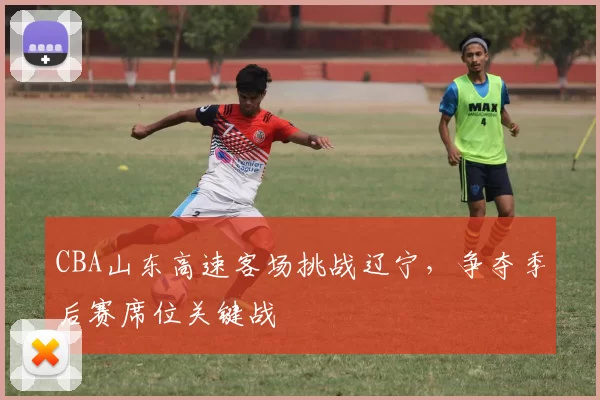 CBA山东高速客场挑战辽宁，争夺季后赛席位关键战
