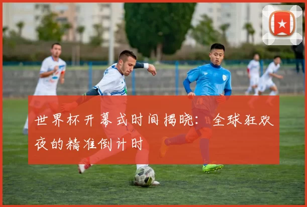 世界杯开幕式时间揭晓：全球狂欢夜的精准倒计时