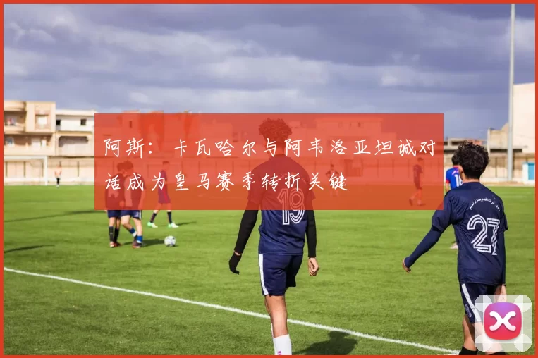 阿斯:卡瓦哈尔与阿韦洛亚坦诚对话成为皇马赛季转折关键