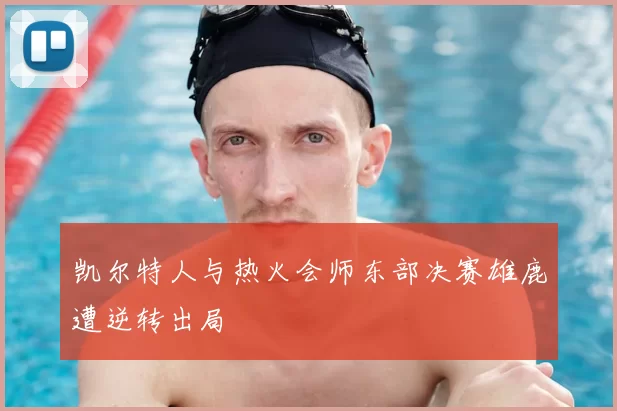 凯尔特人与热火会师东部决赛雄鹿遭逆转出局