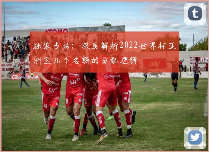 独家专访：深度解析2022世界杯亚洲区几个名额的分配逻辑