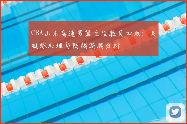 CBA山东高速男篮主场胜负回放：关键球处理与防线漏洞分析
