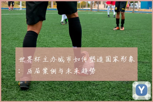 世界杯主办城市如何塑造国家形象:历届案例与未来趋势