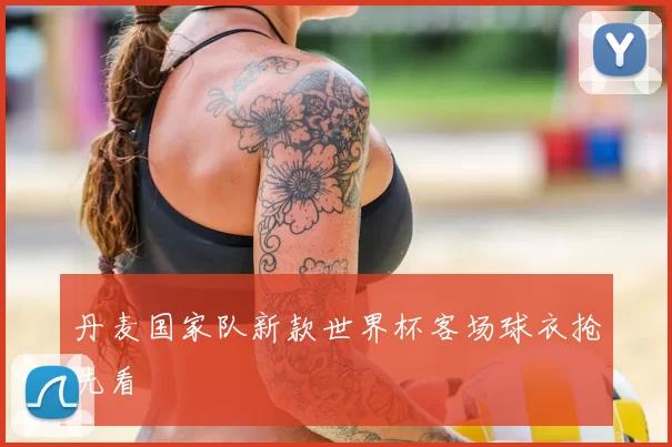 丹麦国家队新款世界杯客场球衣抢先看