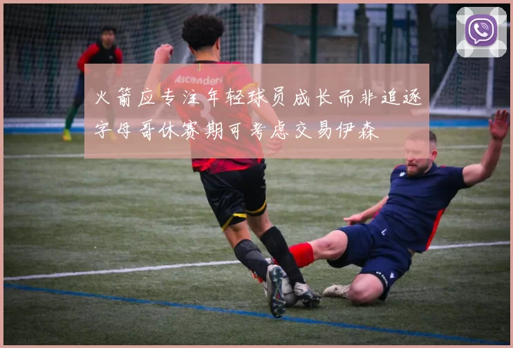 火箭应专注年轻球员成长而非追逐字母哥休赛期可考虑交易伊森