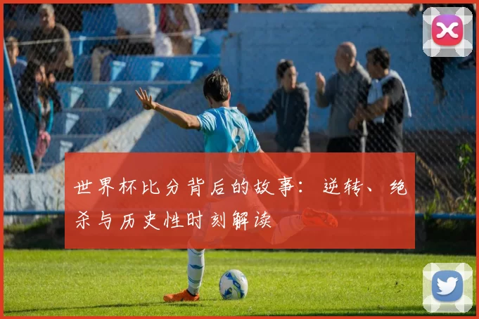 世界杯比分背后的故事:逆转、绝杀与历史性时刻解读