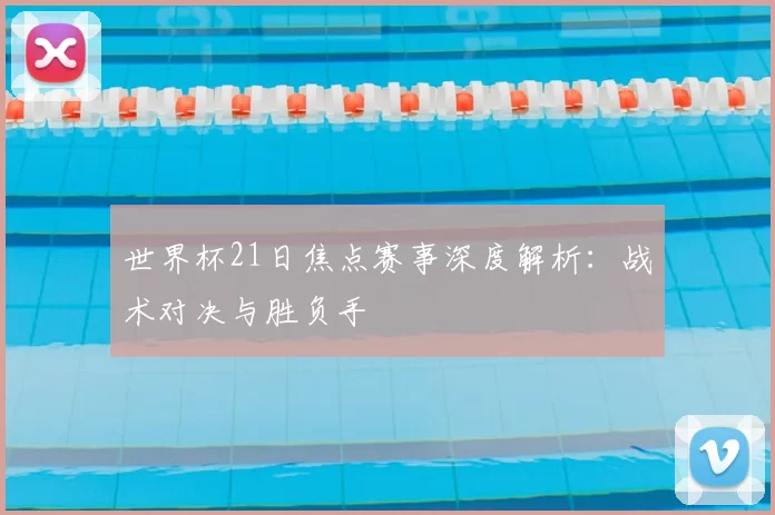 世界杯21日焦点赛事深度解析：战术对决与胜负手