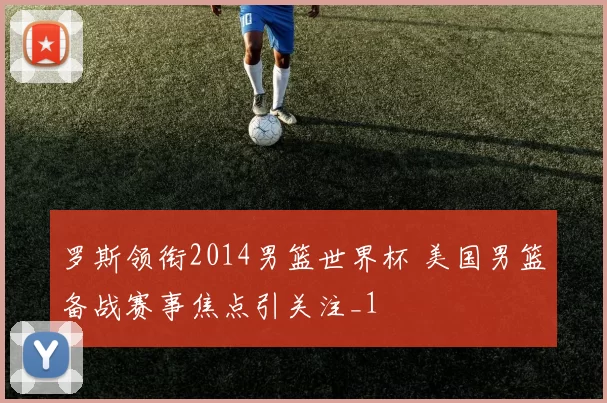 罗斯领衔2014男篮世界杯 美国男篮备战赛事焦点引关注_1