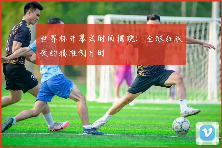 世界杯开幕式时间揭晓:全球狂欢夜的精准倒计时