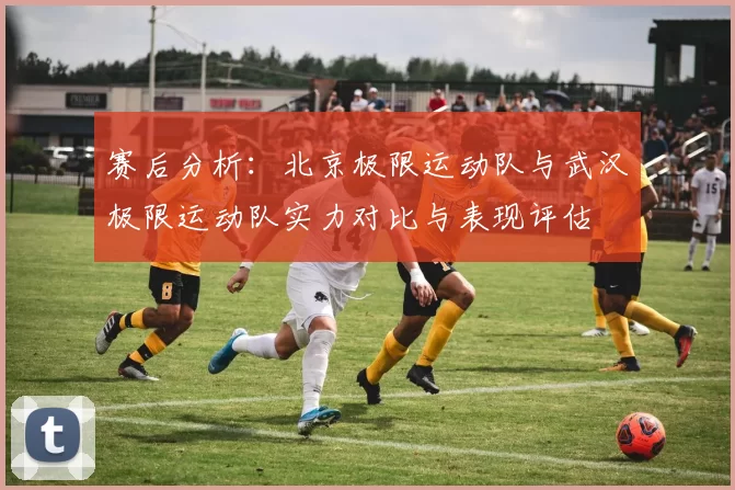 赛后分析:北京极限运动队与武汉极限运动队实力对比与表现评估