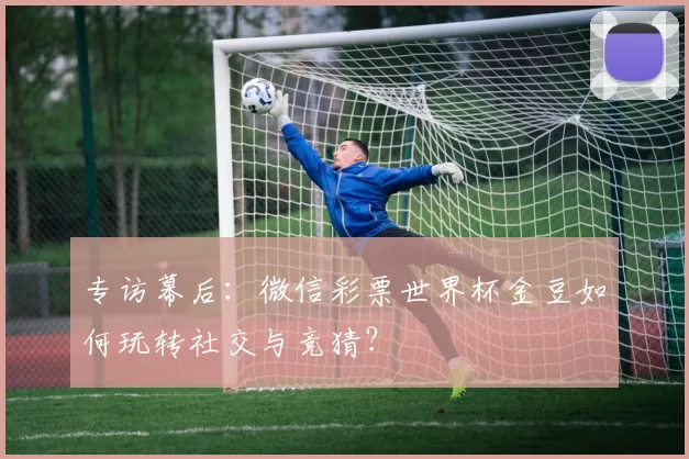 专访幕后:微信彩票世界杯金豆如何玩转社交与竞猜?