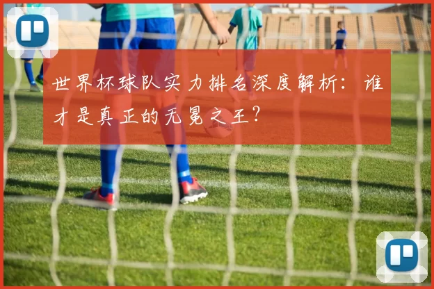 世界杯球队实力排名深度解析：谁才是真正的无冕之王？