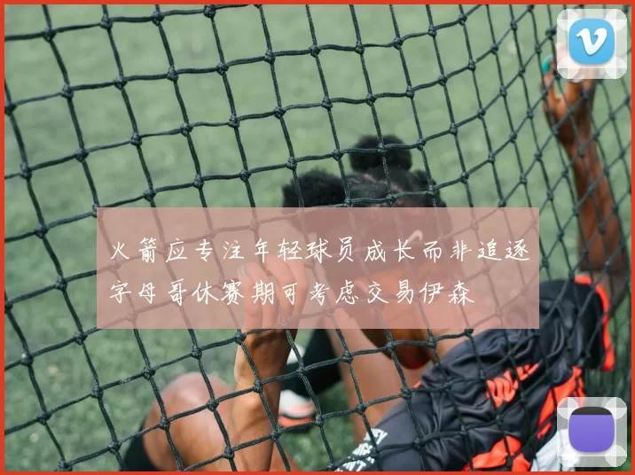 火箭应专注年轻球员成长而非追逐字母哥休赛期可考虑交易伊森