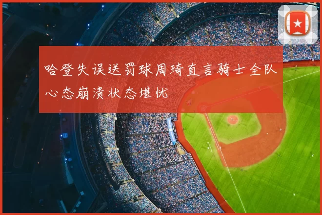哈登失误送罚球周琦直言骑士全队心态崩溃状态堪忧