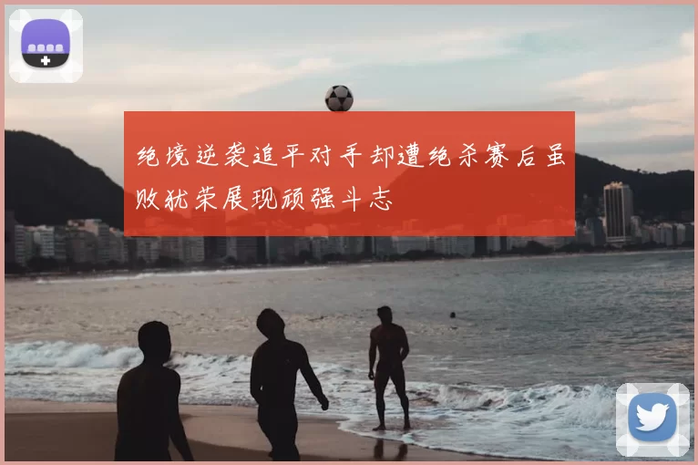 绝境逆袭追平对手却遭绝杀赛后虽败犹荣展现顽强斗志